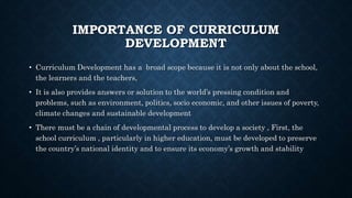 IMPORTANCE OF CURRICULUM
DEVELOPMENT
• Curriculum Development has a broad scope because it is not only about the school,
the learners and the teachers,
• It is also provides answers or solution to the world’s pressing condition and
problems, such as environment, politics, socio economic, and other issues of poverty,
climate changes and sustainable development
• There must be a chain of developmental process to develop a society , First, the
school curriculum , particularly in higher education, must be developed to preserve
the country’s national identity and to ensure its economy’s growth and stability
 