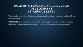 ROLE OF A TEACHER IN CURRICULUM
DEVELOPMENT
AT VARIOUS LEVEL
• Teacher play essential role in developing g, implementing , assessing and modifying
the curriculum
• TEACHERS are essential pillars in the teaching process .with their knowledge ,
skills and experiences they are central to any curriculum improvement effort
 