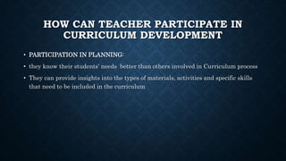 HOW CAN TEACHER PARTICIPATE IN
CURRICULUM DEVELOPMENT
• PARTICIPATION IN PLANNING:
• they know their students' needs better than others involved in Curriculum process
• They can provide insights into the types of materials, activities and specific skills
that need to be included in the curriculum
 