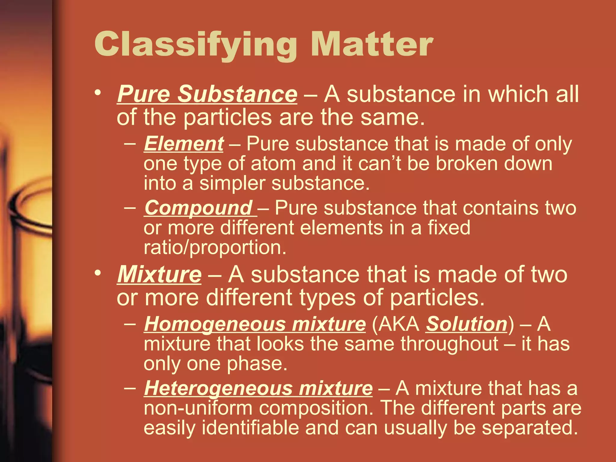 Classifying Matter
• Pure Substance – A substance in which all
of the particles are the same.
– Element – Pure substance that is made of only
one type of atom and it can’t be broken down
into a simpler substance.
– Compound – Pure substance that contains two
or more different elements in a fixed
ratio/proportion.
• Mixture – A substance that is made of two
or more different types of particles.
– Homogeneous mixture (AKA Solution) – A
mixture that looks the same throughout – it has
only one phase.
– Heterogeneous mixture – A mixture that has a
non-uniform composition. The different parts are
easily identifiable and can usually be separated.
 