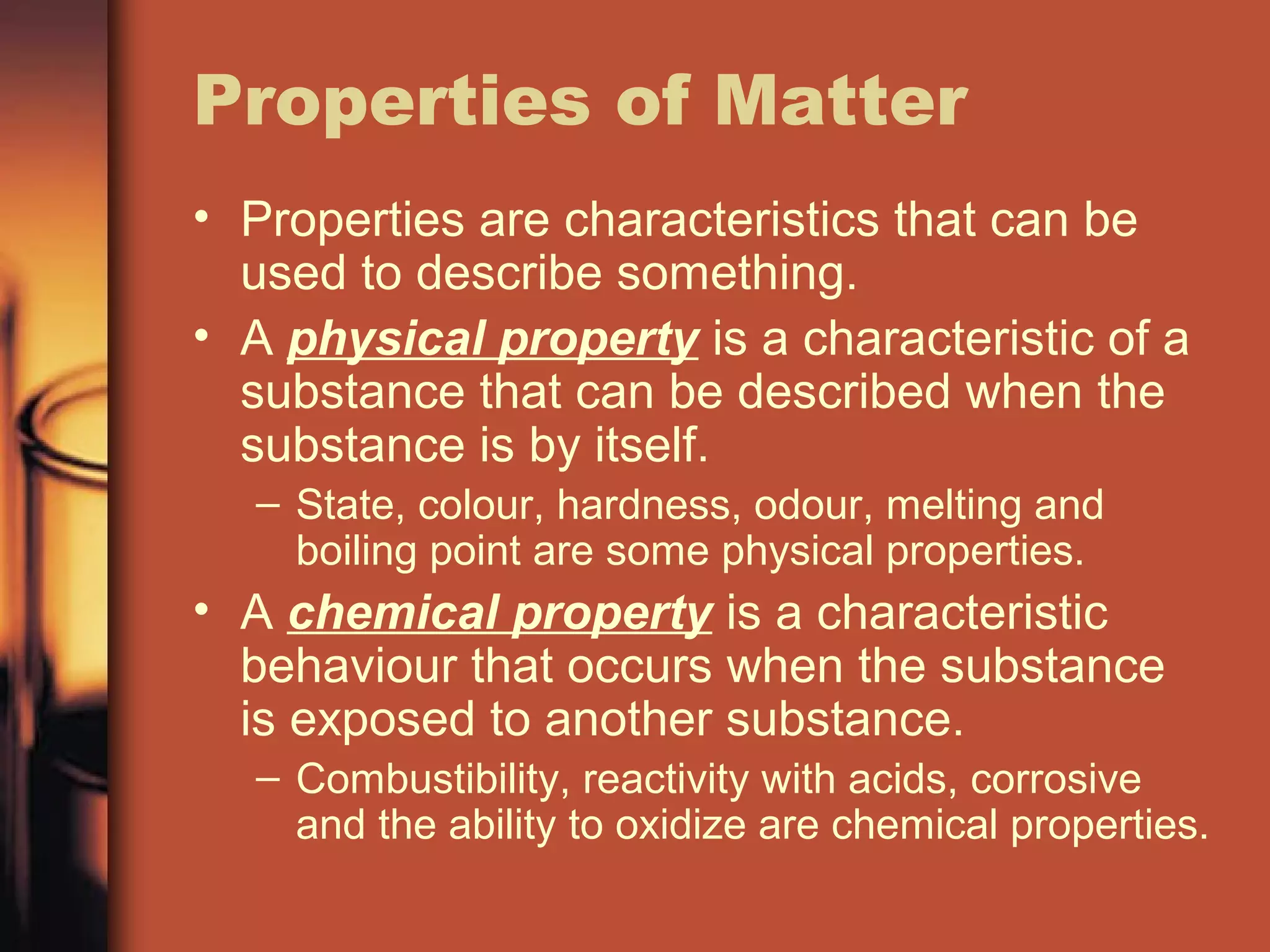 Properties of Matter
• Properties are characteristics that can be
used to describe something.
• A physical property is a characteristic of a
substance that can be described when the
substance is by itself.
– State, colour, hardness, odour, melting and
boiling point are some physical properties.
• A chemical property is a characteristic
behaviour that occurs when the substance
is exposed to another substance.
– Combustibility, reactivity with acids, corrosive
and the ability to oxidize are chemical properties.
 