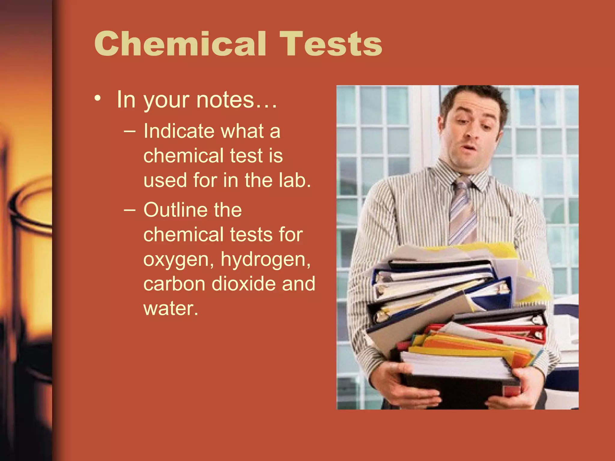 Chemical Tests
• In your notes…
– Indicate what a
chemical test is
used for in the lab.
– Outline the
chemical tests for
oxygen, hydrogen,
carbon dioxide and
water.
 