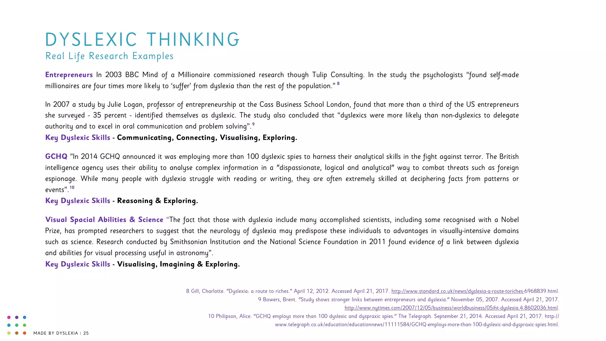MADE BY DYSLEXIA | 25
DYSLEXIC THINKING
Entrepreneurs In 2003 BBC Mind of a Millionaire commissioned research though Tulip Consulting. In the study the psychologists “found self-made
millionaires are four times more likely to ‘suffer’ from dyslexia than the rest of the population.”
In 2007 a study by Julie Logan, professor of entrepreneurship at the Cass Business School London, found that more than a third of the US entrepreneurs
she surveyed - 35 percent - identified themselves as dyslexic. The study also concluded that “dyslexics were more likely than non-dyslexics to delegate
authority and to excel in oral communication and problem solving”. 
Key Dyslexic Skills - Communicating, Connecting, Visualising, Exploring.
GCHQ ”In 2014 GCHQ announced it was employing more than 100 dyslexic spies to harness their analytical skills in the fight against terror. The British
intelligence agency uses their ability to analyse complex information in a "dispassionate, logical and analytical" way to combat threats such as foreign
espionage. While many people with dyslexia struggle with reading or writing, they are often extremely skilled at deciphering facts from patterns or
events”. 
Key Dyslexic Skills - Reasoning & Exploring.
Visual Spacial Abilities & Science “The fact that those with dyslexia include many accomplished scientists, including some recognised with a Nobel
Prize, has prompted researchers to suggest that the neurology of dyslexia may predispose these individuals to advantages in visually-intensive domains
such as science. Research conducted by Smithsonian Institution and the National Science Foundation in 2011 found evidence of a link between dyslexia
and abilities for visual processing useful in astronomy”. 
Key Dyslexic Skills - Visualising, Imagining & Exploring.
Real Life Research Examples
8
9
10
8 Gill, Charlotte. "Dyslexia: a route to riches." April 12, 2012. Accessed April 21, 2017. http://www.standard.co.uk/news/dyslexia-a-route-toriches-6968839.html. 
9 Bowers, Brent. "Study shows stronger links between entrepreneurs and dyslexia." November 05, 2007. Accessed April 21, 2017.  
http://www.nytimes.com/2007/12/05/business/worldbusiness/05iht-dyslexia.4.8602036.html.  
10 Philipson, Alice. "GCHQ employs more than 100 dyslexic and dyspraxic spies." The Telegraph. September 21, 2014. Accessed April 21, 2017. http://
www.telegraph.co.uk/education/educationnews/11111584/GCHQ-employs-more-than-100-dyslexic-and-dyspraxic-spies.html.
 