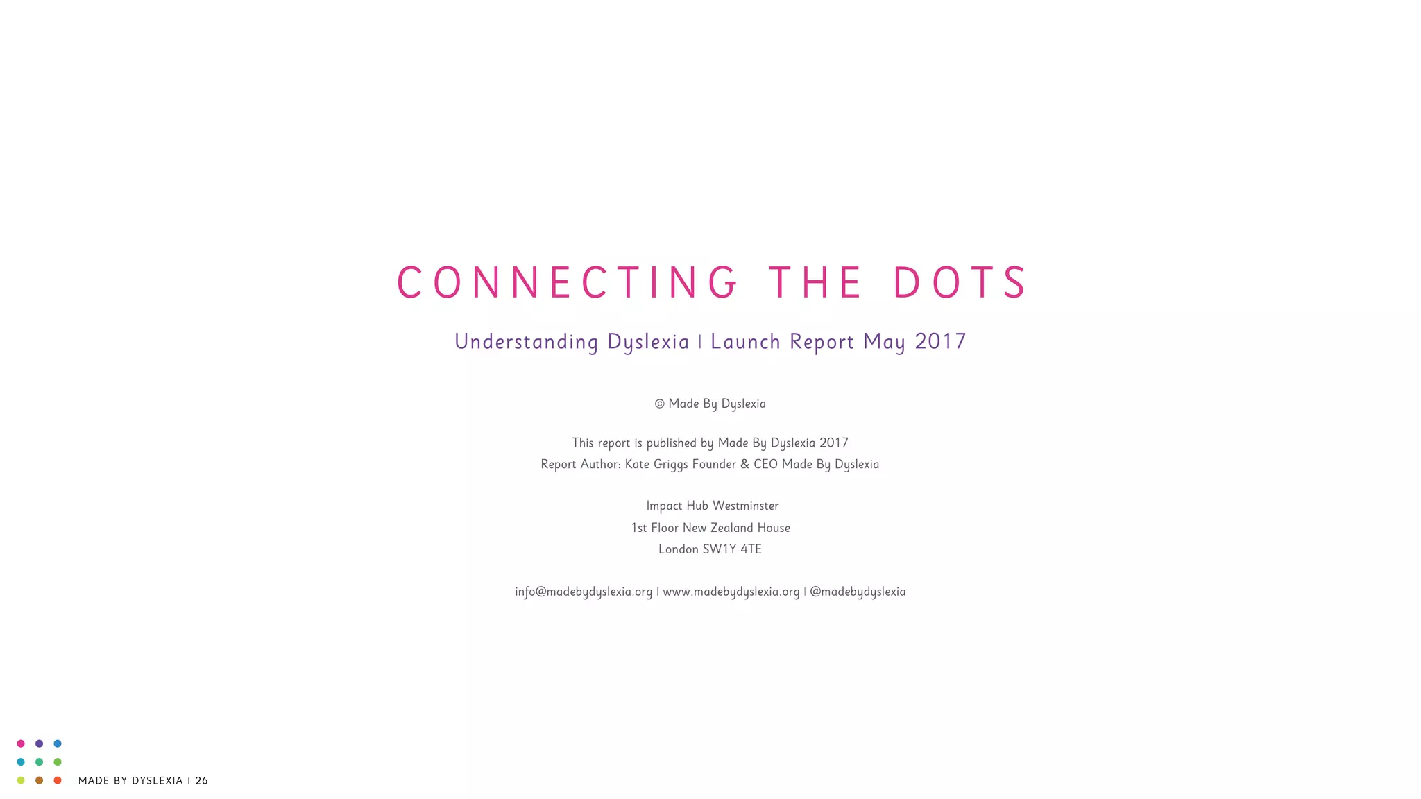 MADE BY DYSLEXIA | 26
C O N N E C T I N G T H E D O T S
Understanding Dyslexia | Launch Report May 2017
© Made By Dyslexia
This report is published by Made By Dyslexia 2017 
Report Author: Kate Griggs Founder & CEO Made By Dyslexia 
 
Impact Hub Westminster 
1st Floor New Zealand House 
London SW1Y 4TE 
 
info@madebydyslexia.org | www.madebydyslexia.org | @madebydyslexia
 