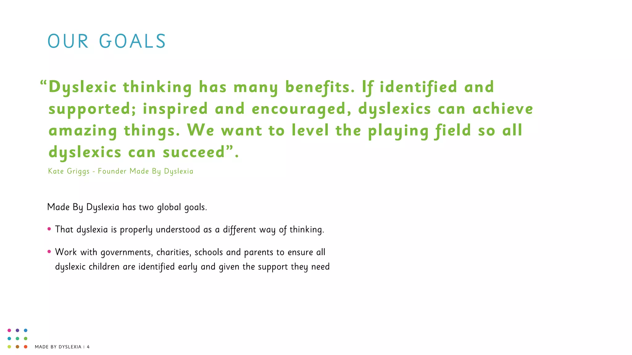 MADE BY DYSLEXIA | 4
OUR GOALS
Made By Dyslexia has two global goals.
• That dyslexia is properly understood as a different way of thinking.
• Work with governments, charities, schools and parents to ensure all
dyslexic children are identified early and given the support they need
Dyslexic thinking has many benefits. If identified and
supported; inspired and encouraged, dyslexics can achieve
amazing things. We want to level the playing field so all
dyslexics can succeed”.
“
Kate Griggs - Founder Made By Dyslexia
 