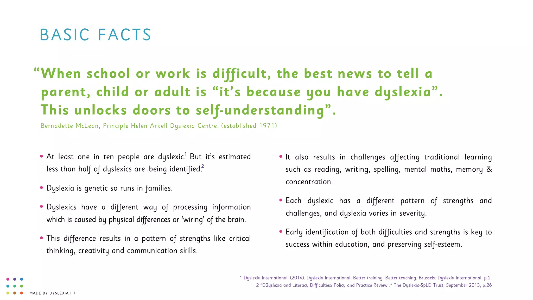 MADE BY DYSLEXIA | 7
BASIC FACTS
• At least one in ten people are dyslexic. But it’s estimated
less than half of dyslexics are 1 being identified.
• Dyslexia is genetic so runs in families.
• Dyslexics have a different way of processing information
which is caused by physical differences or ‘wiring’ of the brain.
• This difference results in a pattern of strengths like critical
thinking, creativity and communication skills.
When school or work is difficult, the best news to tell a
parent, child or adult is “it’s because you have dyslexia”.
This unlocks doors to self-understanding”.
“
Bernadette McLean, Principle Helen Arkell Dyslexia Centre. (established 1971)
• It also results in challenges affecting traditional learning
such as reading, writing, spelling, mental maths, memory &
concentration.
• Each dyslexic has a different pattern of strengths and
challenges, and dyslexia varies in severity.
• Early identification of both difficulties and strengths is key to
success within education, and preserving self-esteem.
1
2
1 Dyslexia International, (2014). Dyslexia International: Better training, Better teaching. Brussels: Dyslexia International, p.2. 
2 "D2yslexia and Literacy Difficulties: Policy and Practice Review ." The Dyslexia-SpLD Trust, September 2013, p.26
 