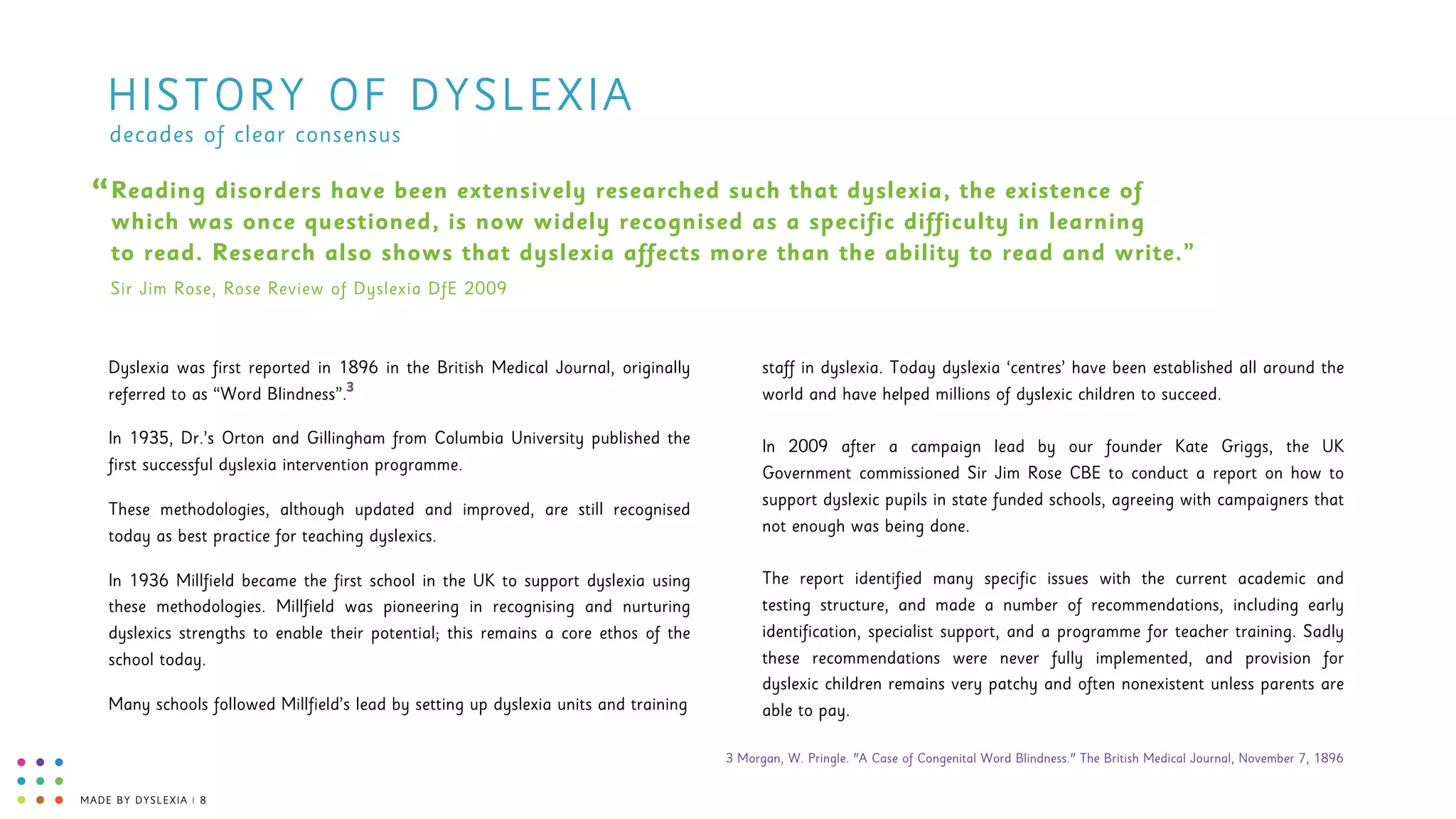 MADE BY DYSLEXIA | 8
HISTORY OF DYSLEXIA
Reading disorders have been extensively researched such that dyslexia, the existence of
which was once questioned, is now widely recognised as a specific difficulty in learning  
to read. Research also shows that dyslexia affects more than the ability to read and write.”
“
Sir Jim Rose, Rose Review of Dyslexia DfE 2009
Dyslexia was first reported in 1896 in the British Medical Journal, originally
referred to as “Word Blindness”.
In 1935, Dr.’s Orton and Gillingham from Columbia University published the
first successful dyslexia intervention programme.
These methodologies, although updated and improved, are still recognised
today as best practice for teaching dyslexics.
In 1936 Millfield became the first school in the UK to support dyslexia using
these methodologies. Millfield was pioneering in recognising and nurturing
dyslexics strengths to enable their potential; this remains a core ethos of the
school today.
Many schools followed Millfield’s lead by setting up dyslexia units and training
staff in dyslexia. Today dyslexia ‘centres’ have been established all around the
world and have helped millions of dyslexic children to succeed. 
 
In 2009 after a campaign lead by our founder Kate Griggs, the UK
Government commissioned Sir Jim Rose CBE to conduct a report on how to
support dyslexic pupils in state funded schools, agreeing with campaigners that
not enough was being done.  
 
The report identified many specific issues with the current academic and
testing structure, and made a number of recommendations, including early
identification, specialist support, and a programme for teacher training. Sadly
these recommendations were never fully implemented, and provision for
dyslexic children remains very patchy and often nonexistent unless parents are
able to pay.
decades of clear consensus
3
3 Morgan, W. Pringle. "A Case of Congenital Word Blindness." The British Medical Journal, November 7, 1896
 