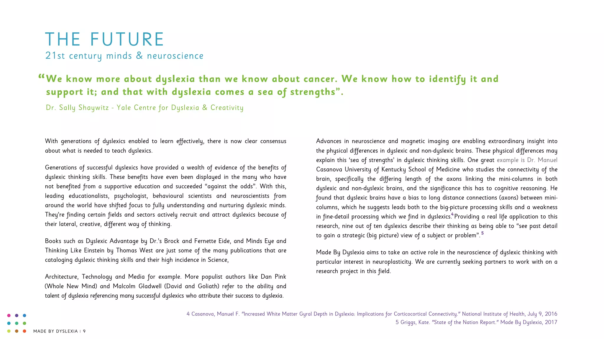 MADE BY DYSLEXIA | 9
THE FUTURE
We know more about dyslexia than we know about cancer. We know how to identify it and
support it; and that with dyslexia comes a sea of strengths”.
“
Dr. Sally Shaywitz - Yale Centre for Dyslexia & Creativity
With generations of dyslexics enabled to learn effectively, there is now clear consensus
about what is needed to teach dyslexics.
Generations of successful dyslexics have provided a wealth of evidence of the benefits of
dyslexic thinking skills. These benefits have even been displayed in the many who have
not benefited from a supportive education and succeeded “against the odds”. With this,
leading educationalists, psychologist, behavioural scientists and neuroscientists from
around the world have shifted focus to fully understanding and nurturing dyslexic minds.
They’re finding certain fields and sectors actively recruit and attract dyslexics because of
their lateral, creative, different way of thinking.
Books such as Dyslexic Advantage by Dr.’s Brock and Fernette Eide, and Minds Eye and
Thinking Like Einstein by Thomas West are just some of the many publications that are
cataloging dyslexic thinking skills and their high incidence in Science,
Architecture, Technology and Media for example. More populist authors like Dan Pink
(Whole New Mind) and Malcolm Gladwell (David and Goliath) refer to the ability and
talent of dyslexia referencing many successful dyslexics who attribute their success to dyslexia.
Advances in neuroscience and magnetic imaging are enabling extraordinary insight into
the physical differences in dyslexic and non-dyslexic brains. These physical differences may
explain this ‘sea of strengths’ in dyslexic thinking skills. One great example is Dr. Manuel
Casanova University of Kentucky School of Medicine who studies the connectivity of the
brain, specifically the differing length of the axons linking the mini-columns in both
dyslexic and non-dyslexic brains, and the significance this has to cognitive reasoning. He
found that dyslexic brains have a bias to long distance connections (axons) between mini-
columns, which he suggests leads both to the big-picture processing skills and a weakness
in fine-detail processing which we find in dyslexics. Providing a real life application to this
research, nine out of ten dyslexics describe their thinking as being able to “see past detail
to gain a strategic (big picture) view of a subject or problem”.
Made By Dyslexia aims to take an active role in the neuroscience of dyslexic thinking with
particular interest in neuroplasticity. We are currently seeking partners to work with on a
research project in this field.
21st century minds & neuroscience
5
4
4 Casanova, Manuel F. "Increased White Matter Gyral Depth in Dyslexia: Implications for Corticocortical Connectivity." National Institute of Health, July 9, 2016 
5 Griggs, Kate. "State of the Nation Report." Made By Dyslexia, 2017
 