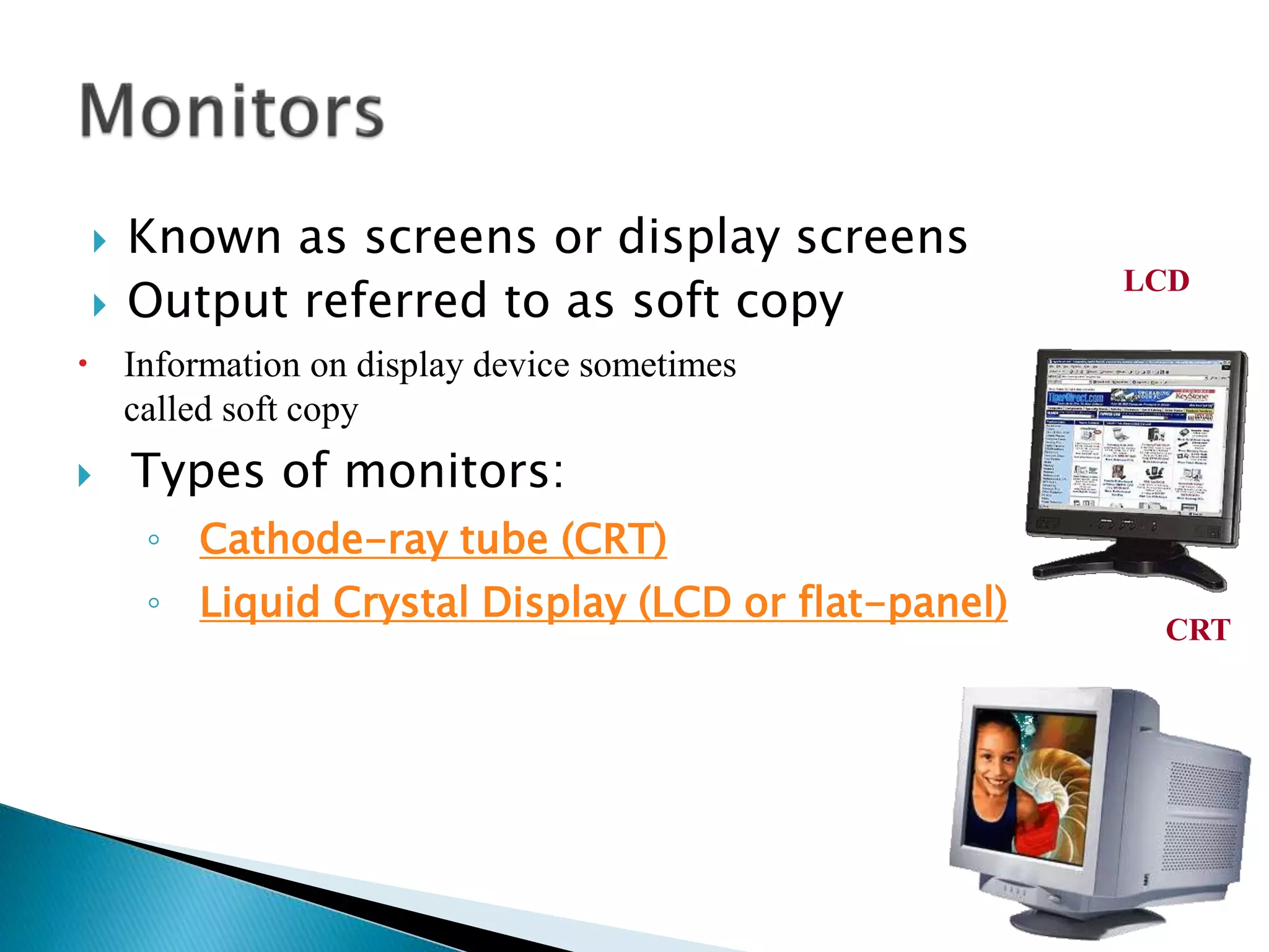  Known as screens or display screens
 Output referred to as soft copy
 Information on display device sometimes
called soft copy
 Types of monitors:
◦ Cathode-ray tube (CRT)
◦ Liquid Crystal Display (LCD or flat-panel)
LCD
CRT
 