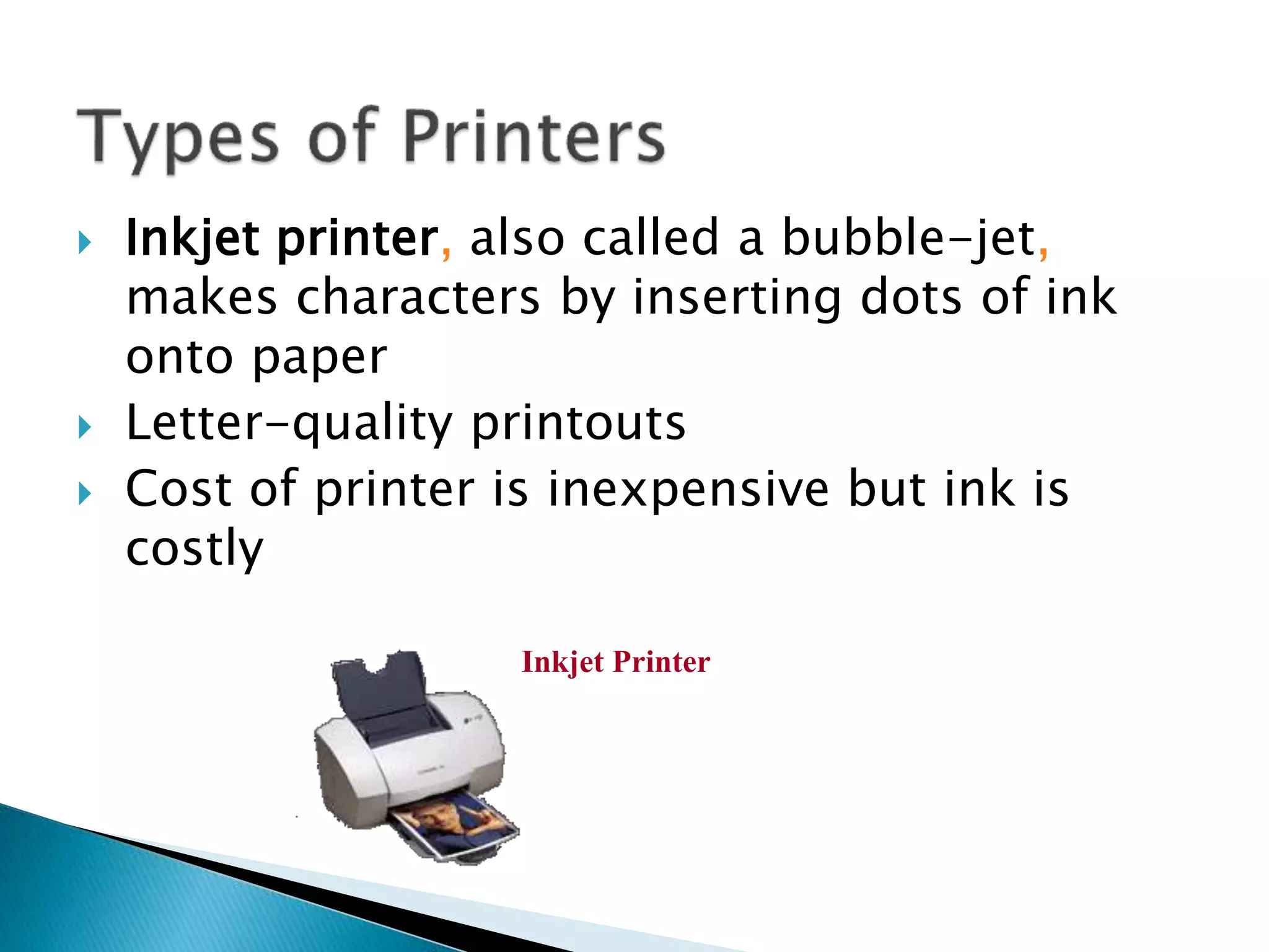  Inkjet printer, also called a bubble-jet,
makes characters by inserting dots of ink
onto paper
 Letter-quality printouts
 Cost of printer is inexpensive but ink is
costly
Inkjet Printer
 