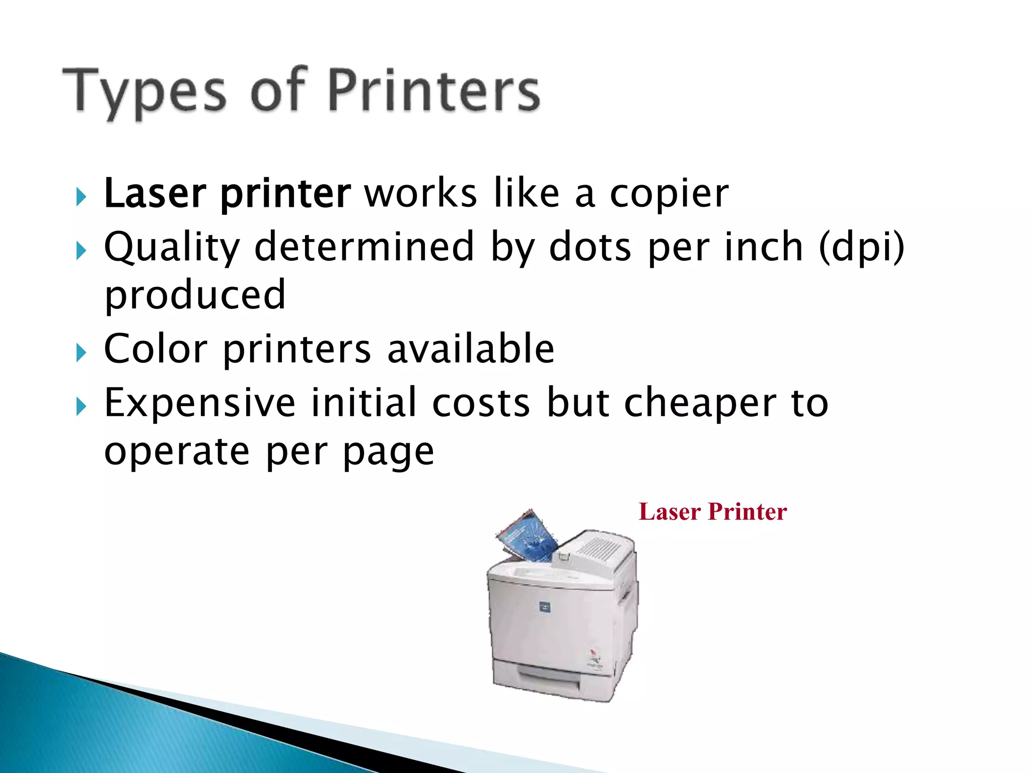  Laser printer works like a copier
 Quality determined by dots per inch (dpi)
produced
 Color printers available
 Expensive initial costs but cheaper to
operate per page
Laser Printer
 