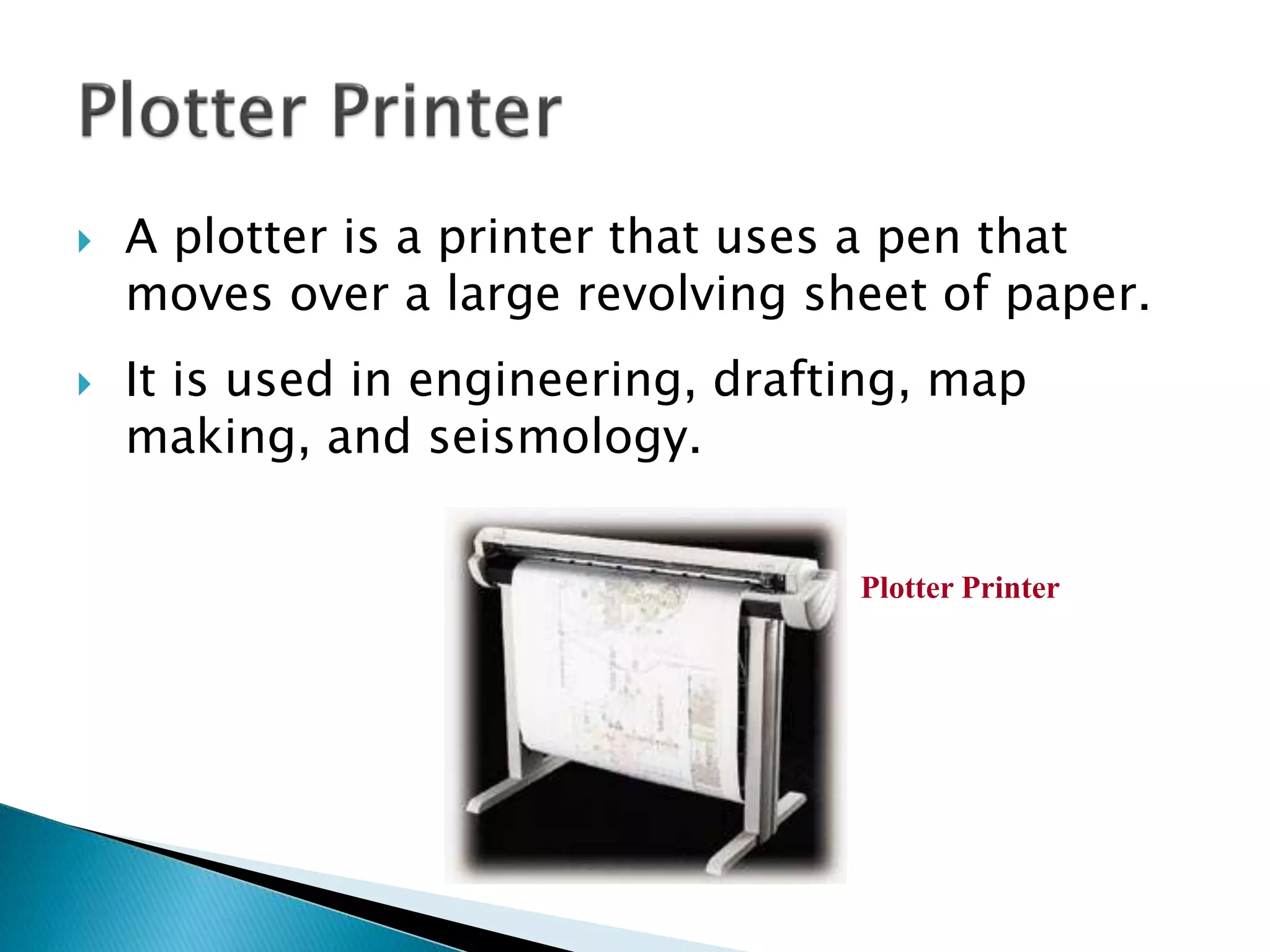  A plotter is a printer that uses a pen that
moves over a large revolving sheet of paper.
 It is used in engineering, drafting, map
making, and seismology.
Plotter Printer
 