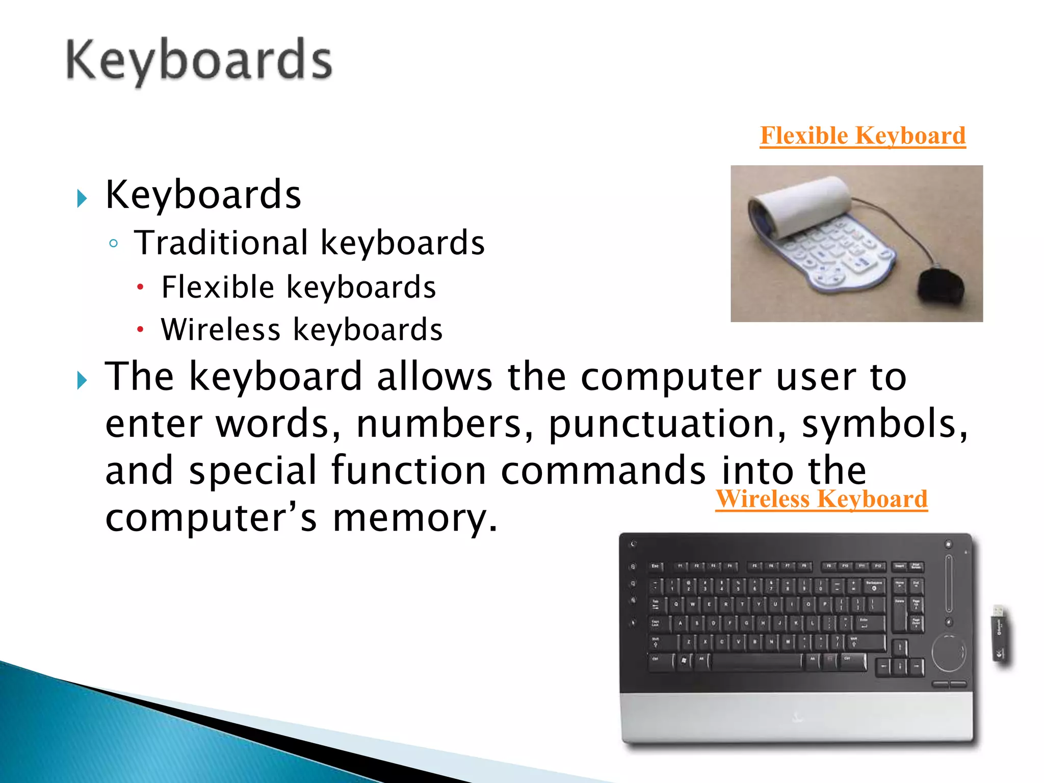  Keyboards
◦ Traditional keyboards
 Flexible keyboards
 Wireless keyboards
 The keyboard allows the computer user to
enter words, numbers, punctuation, symbols,
and special function commands into the
computer’s memory.
Flexible Keyboard
Wireless Keyboard
 