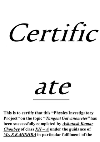 Certific
ate
This is to certify that this “Physics Investigatory
Project” on the topic “Tangent Galvanometer”has
been successfully completed by Ashutosh Kumar
Choubey of class XII – A under the guidance of
Mr. S.K.MISHRA in particular fulfilment of the
 