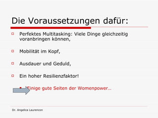 Die Voraussetzungen dafür: Perfektes Multitasking: Viele Dinge gleichzeitig voranbringen können, Mobilität im Kopf, Ausdauer und Geduld, Ein hoher Resilienzfaktor! Einige gute Seiten der Womenpower… 