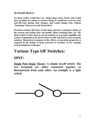 In circuit theory:
An ideal switch would have no voltage drop when closed, and would
have no limits on voltage or current rating. It would have zero rise time
and fall time during state changes, and would change state without
"bouncing" between on and off positions.
Practical switches fall short of this ideal, and have resistance, limits on
the current and voltage they can handle, finite switching time, etc. The
ideal switch is often used in circuit analysis as it greatly simplifies the
system of equations to be solved, however this can lead to a less accurate
solution. Theoretical treatment of the effects of non-ideal properties is
required in the design of large networks of switches, as for example
used in telephone exchanges.
Various Type OF Switches:
SPST:
Single Pole Single Throw: A simple on-off switch: The
two terminals are either connected together or
disconnected from each other. An example is a light
switch.
11
 
