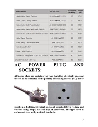 AC POWER PLUG AND
SOCKETS:
AC power plugs and sockets are devices that allow electrically operated
devices to be connected to the primary alternating current (AC) power
supply in a building. Electrical plugs and sockets differ in voltage and
current rating, shape, size and type of connectors. The types used in
each country are set by national standards.
17
 
