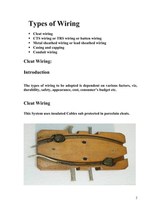 Types of Wiring
 Cleat wiring
 CTS wiring or TRS wiring or batten wiring
 Metal sheathed wiring or lead sheathed wiring
 Casing and capping
 Conduit wiring
Cleat Wiring:
Introduction
The types of wiring to be adopted is dependent on various factors, viz,
durability, safety, appearance, cost, consumer’s budget etc.
Cleat Wiring
This System uses insulated Cables sub protected in porcelain cleats.
2
 