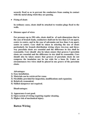 securely fixed so as to prevent the conductors from coming in contact
with the metal along witch they are passing.
• Fixing of cleats
In ordinary cases, cleats shall be attached to wooden plugs fixed to the
walls.
• Distance apart of wires
For pressure up to 250 volts, cleats shall be of such dimensions that in
the case of branch loads, conductors shall not be less than 2.5 cm apart,
centre to centre, and in the case of sub-mains not less than 4 cm apart,
centre to centre. Care shall be taken in selecting the size of cleats
particularly for branch distribution wiring where two-way and three-
way porcelain cleats are essential and the difference in size shall be
reasonable. Care should also be taken ensure that grooves f porcelain
cleats are essential and the difference in size shall be reasonable. Care
should also be taken ensure that grooves of porcelain cleats do not
compress the insulation nor be too wide for a loose fit. Under no
circumstances two wires shall be placed in one groove of the porcelain
cleats.
Advantages:
1) Easy installation.
2) Materials can be retrieved for reuse.
3) Flexibility provided for inspection, modifications and expansion.
4) Relatively economical.
5) Skilled manpower not required.
Disadvantages:
1) Appearance is not good.
2) Open system of wiring requiring regular cleaning.
3) Higher risk of mechanical injury.
Batten Wiring
4
 