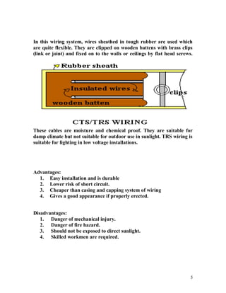 In this wiring system, wires sheathed in tough rubber are used which
are quite flexible. They are clipped on wooden battens with brass clips
(link or joint) and fixed on to the walls or ceilings by flat head screws.
These cables are moisture and chemical proof. They are suitable for
damp climate but not suitable for outdoor use in sunlight. TRS wiring is
suitable for lighting in low voltage installations.
Advantages:
1. Easy installation and is durable
2. Lower risk of short circuit.
3. Cheaper than casing and capping system of wiring
4. Gives a good appearance if properly erected.
Disadvantages:
1. Danger of mechanical injury.
2. Danger of fire hazard.
3. Should not be exposed to direct sunlight.
4. Skilled workmen are required.
5
 