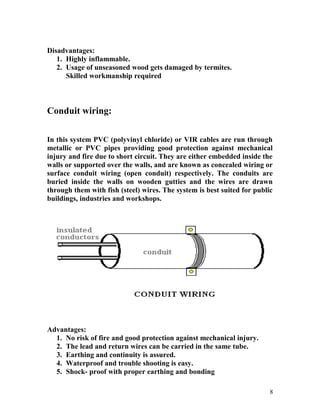 Disadvantages:
1. Highly inflammable.
2. Usage of unseasoned wood gets damaged by termites.
Skilled workmanship required
Conduit wiring:
In this system PVC (polyvinyl chloride) or VIR cables are run through
metallic or PVC pipes providing good protection against mechanical
injury and fire due to short circuit. They are either embedded inside the
walls or supported over the walls, and are known as concealed wiring or
surface conduit wiring (open conduit) respectively. The conduits are
buried inside the walls on wooden gutties and the wires are drawn
through them with fish (steel) wires. The system is best suited for public
buildings, industries and workshops.
Advantages:
1. No risk of fire and good protection against mechanical injury.
2. The lead and return wires can be carried in the same tube.
3. Earthing and continuity is assured.
4. Waterproof and trouble shooting is easy.
5. Shock- proof with proper earthing and bonding
8
 