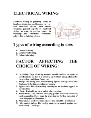 ELECTRICAL WIRING
Electrical wiring is generally refers to
insulated conductor used to carry current
and associated device. This article
describes general aspects of electrical
wiring as used to provide power in
buildings and structures, commonly
referred to as building wiring.
Types of wiring according to uses
1. Domestic wiring.
2. Commercial wiring.
3. Industrial wiring.
FACTOR AFFECTING THE
CHOICE OF WIRING:
1. Durability: Type of wiring selected should conform to standard
specifications, so that it is durable i.e. without being affected by
the weather conditions, fumes etc.
2. Safety: The wiring must provide safety against leakage, shock and
fire hazards for the operating personnel.
3. Appearance: Electrical wiring should give an aesthetic appeal to
the interiors.
4. Cost: It should not be prohibitively expensive.
5. Accessibility: The switches and plug points provided should be
easily accessible. There must be provision for further extension of
the wiring system, if necessary.
6. Maintenance Cost: The maintenance cost should be a minimum
7. Mechanical safety: The wiring must be protected against any
mechanical damage
1
 