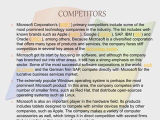 COMPETITORS
 Microsoft Corporation’s (MSFT) primary competitors include some of the
most prominent technology companies in the industry. The list includes well-
known brands such as Apple (AAPL), Google (GOOG), SAP, IBM (IBM) and
Oracle (ORCL), among others. Because Microsoft is a diversified corporation
that offers many types of products and services, the company faces stiff
competition in several key areas of the technology sector.
 Microsoft got its start by focusing on software, and although the company
has branched out into other areas, it still has a strong emphasis on this
sector. Some of the most successful software corporations in the world, such
as Oracle and the German firm SAP, compete directly with Microsoft for the
lucrative business services market.
 The extremely popular Windows operating system is perhaps the most
prominent Microsoft product. In this area, the company competes with a
number of smaller firms, such as Red Hat, that distribute open-sources
operating systems such as Linux.
 Microsoft is also an important player in the hardware field. Its products
includes tablets designed to compete with similar devices made by other
companies, such as Apple. The company makes a variety of computer
accessories as well, which brings it in direct competition with several firms
 