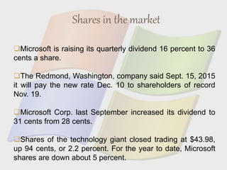 Shares in the market
Microsoft is raising its quarterly dividend 16 percent to 36
cents a share.
The Redmond, Washington, company said Sept. 15, 2015
it will pay the new rate Dec. 10 to shareholders of record
Nov. 19.
Microsoft Corp. last September increased its dividend to
31 cents from 28 cents.
Shares of the technology giant closed trading at $43.98,
up 94 cents, or 2.2 percent. For the year to date, Microsoft
shares are down about 5 percent.
 
