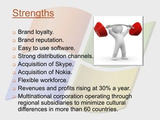 Strengths
 Brand loyalty.
 Brand reputation.
 Easy to use software.
 Strong distribution channels.
 Acquisition of Skype.
 Acquisition of Nokia.
 Flexible workforce.
 Revenues and profits rising at 30% a year.
 Multinational corporation operating through
regional subsidiaries to minimize cultural
differences in more than 60 countries.
 