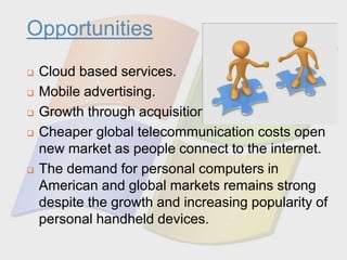 Opportunities
 Cloud based services.
 Mobile advertising.
 Growth through acquisitions.
 Cheaper global telecommunication costs open
new market as people connect to the internet.
 The demand for personal computers in
American and global markets remains strong
despite the growth and increasing popularity of
personal handheld devices.
 