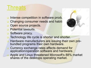 Threats
 Intense competition in software products.
 Changing consumer needs and habits.
 Open source projects.
 Potential lawsuits.
 Software piracy.
 Technology life cycle is shorter and shorter.
 Hardware manufacturers are issuing their own pre-
bundled programs their own hardware.
 Currency exchange rates affects demand for
application/operation software and hardware.
 Apple and Linux threatened Microsoft's 88% market
shares of the desktops operating market.
 
