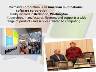 • Microsoft Corporation is an American multinational
software corporation
• Headquartered in Redmond, Washington.
•It develops, manufactures, licenses, and supports a wide
range of products and services related to computing.
 