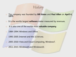 History
 The company was founded by Bill Gates and Paul Allen on April 4,
1975.
 It is the worlds largest software maker measured by revenues.
 It is also one of the worlds most valuable company.
 1984-1994: Windows and Office.
 1995-2005: Internet and the 32 bit era.
 2005-2010: Vista and Cloud Computing, Windows7.
 2011-2015: Windows8 and Windows10.
 