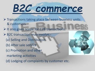 B2C commerce
 Transactions taking place between business units
& customers
 It also gives scope for C2B transactions.
 B2C transaction may involve:-
(a) Selling and Distribution
(b) After sale service
(c) Promotion and other
marketing activities
(d) Lodging of complaints by customer etc.
 