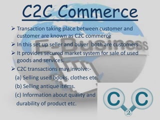 C2C Commerce
 Transaction taking place between customer and
customer are known as C2C commerce
 In this set up seller and buyer both are customers
 It provides secured market system for sale of used
goods and services.
 C2C transactions may involve:-
(a) Selling used books, clothes etc.
(b) Selling antique items.
(c) Information about quality and
durability of product etc.
 
