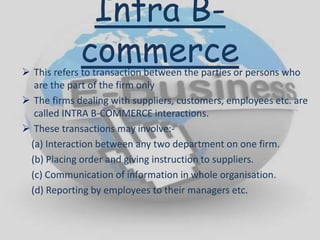 Intra B-
commerce This refers to transaction between the parties or persons who
are the part of the firm only
 The firms dealing with suppliers, customers, employees etc. are
called INTRA B-COMMERCE interactions.
 These transactions may involve:-
(a) Interaction between any two department on one firm.
(b) Placing order and giving instruction to suppliers.
(c) Communication of information in whole organisation.
(d) Reporting by employees to their managers etc.
 