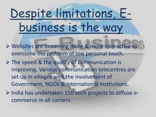 Despite limitations, E-
business is the way
 Websites are becoming more & more interactive to
overcome the problem of low personal touch.
 The speed & the quality of communication is
improving. Various communication telecentres are
set up in villages with the involvement of
Government, NGOs & International Institutions.
 India has undertaken 150 such projects to diffuse e-
commerce in all corners.
 