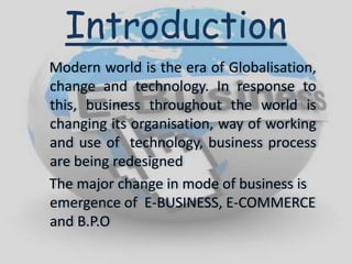 Modern world is the era of Globalisation,
change and technology. In response to
this, business throughout the world is
changing its organisation, way of working
and use of technology, business process
are being redesigned
The major change in mode of business is
emergence of E-BUSINESS, E-COMMERCE
and B.P.O
Introduction
 