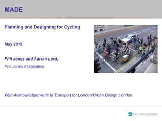 HeadingMADE
Planning and Designing for Cycling
May 2015
Phil Jones and Adrian Lord,
Phil Jones Associates
With Acknowledgements to Transport for London/Urban Design London
 