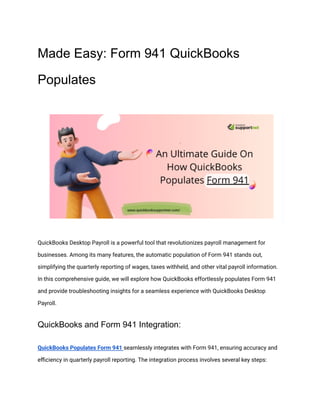 Made Easy: Form 941 QuickBooks
Populates
QuickBooks Desktop Payroll is a powerful tool that revolutionizes payroll management for
businesses. Among its many features, the automatic population of Form 941 stands out,
simplifying the quarterly reporting of wages, taxes withheld, and other vital payroll information.
In this comprehensive guide, we will explore how QuickBooks effortlessly populates Form 941
and provide troubleshooting insights for a seamless experience with QuickBooks Desktop
Payroll.
QuickBooks and Form 941 Integration:
QuickBooks Populates Form 941 seamlessly integrates with Form 941, ensuring accuracy and
efficiency in quarterly payroll reporting. The integration process involves several key steps:
 