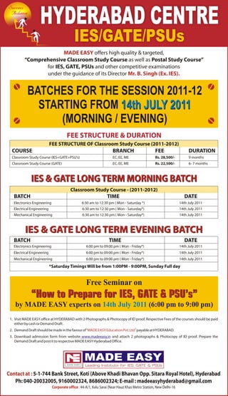 Success
 Achieve
                   HYDERABAD CENTRE
                                           IES/GATE/PSUs
                        MADE EASY offers high quality & targeted,
          “Comprehensive Classroom Study Course as well as Postal Study Course”
                 for IES, GATE, PSUs and other competitive examinations
                 under the guidance of its Director Mr. B. Singh (Ex. IES).


           BATCHES FOR THE SESSION 2011-12
             STARTING FROM 14th JULY 2011
                 (MORNING / EVENING)
                                      FEE STRUCTURE & DURATION
                            FEE STRUCTURE OF Classroom Study Course (2011-2012)
  COURSE                                                            BRANCH                      FEE                   DURATION
  Classroom Study Course (IES+GATE+PSU's)                           EC, EE, ME                  Rs. 28,500/-          9 months
  Classroom Study Course (GATE)                                     EC, EE, ME                  Rs. 22,500/-          6- 7 months



              IES & GATE LONG TERM MORNING BATCH
                                         Classroom Study Course - (2011-2012)
   BATCH                                                         TIME                                               DATE
   Electronics Engineering                      6:30 am to 12:30 pm ( Mon - Saturday *)                          14th July 2011
   Electrical Engineering                       6:30 am to 12:30 pm ( Mon - Saturday*)                           14th July 2011
   Mechanical Engineering                       6:30 am to 12:30 pm ( Mon - Saturday*)                           14th July 2011



          IES & GATE LONG TERM EVENING BATCH
   BATCH                                                          TIME                                              DATE
   Electronics Engineering                         6:00 pm to 09:00 pm ( Mon - Friday*)                          14th July 2011
   Electrical Engineering                          6:00 pm to 09:00 pm ( Mon - Friday*)                          14th July 2011
   Mechanical Engineering                          6:00 pm to 09:00 pm ( Mon - Friday*)                          14th July 2011
                            *Saturday Timings Will be from 1:00PM - 9:00PM, Sunday Full day


                                                   Free Seminar on
              “How to Prepare for IES, GATE & PSU’s”
    by MADE EASY experts on 14th July 2011 (6:00 pm to 9:00 pm)
 1. Visit MADE EASY office at HYDERABAD with 2 Photographs & Photocopy of ID proof. Respective Fees of the courses should be paid
    either by cash or Demand Draft .
 2. Demand Draft should be made in the favour of “MADE EASY Education Pvt. Ltd.” payable at HYDERABAD.
 3. Download admission form from website www.madeeasy.in and attach 2 photographs & Photocopy of ID proof. Prepare the
    Demand Draft and post it to respective MADE EASY Hyderabad Office.




Contact at : 5-1-744 Bank Street, Koti (Above Khadi Bhavan Opp. Sitara Royal Hotel), Hyderabad
   Ph: 040-20032005, 9160002324, 8686002324; E-mail : madeeasyhyderabad@gmail.com
                             Corporate office : 44-A/1, Kalu Sarai (Near Hauz Khas Metro Station, New Delhi-16
 