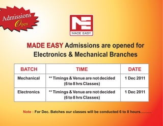 Adm issions
    O  pen



         MADE EASY Admissions are opened for
          Electronics & Mechanical Branches

      BATCH                         TIME                        DATE
     Mechanical      ** Timings & Venue are not decided       1 Dec 2011
                             (6 to 8 hrs Classes)

     Electronics     ** Timings & Venue are not decided       1 Dec 2011
                             (6 to 8 hrs Classes)


        Note : For Dec. Batches our classes will be conducted 6 to 8 hours………
 