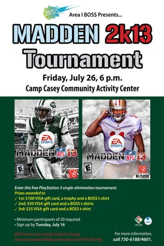 Area I BOSS Presents...
MADDEN 2k13
Tournament
Friday, July 26, 6 p.m.
Camp Casey Community Activity Center
Enter this free PlayStation 3 single-elimination tournament.
Prizes awarded to
✓ 1st: $100 VISA gift card, a trophy and a BOSS t-shirt
✓ 2nd: $50 VISA gift card and a BOSS t-shirts
✓ 3rd: $25 VISA gift card and a BOSS t-shirt
• Minimum participants of 20 required
• Sign up by Tuesday, July 16
For more information,
call 730-6188/4601.
BOSS events are strictly limited to Single,
Unaccompanied Military personnel and KATUSA only.
 