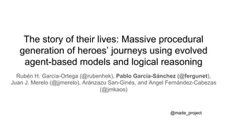 The story of their lives: Massive procedural
generation of heroes’ journeys using evolved
agent-based models and logical reasoning
Rubén H. García-Ortega (@rubenhek), Pablo García-Sánchez (@fergunet),
Juan J. Merelo (@jjmerelo), Aránzazu San-Ginés, and Angel Fernández-Cabezas
(@jmkaos)
@made_project
 