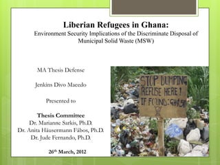 Liberian Refugees in Ghana:
      Environment Security Implications of the Discriminate Disposal of
                      Municipal Solid Waste (MSW)



       MA Thesis Defense

      Jenkins Divo Macedo

          Presented to

        Thesis Committee
     Dr. Marianne Sarkis, Ph.D.
Dr. Anita Häusermann Fábos, Ph.D.
     Dr. Jude Fernando, Ph.D.

           26th March, 2012
 