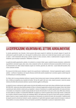 LACERTIFICAZIONEVOLONTARIANELSETTOREAGROALIMENTARE
Le aziende agroalimentari sono chiamate a fornire garanzie della propria capacità di soddisfare due principali categorie di requisiti che
costituiscono la qualità del prodotto: da un lato requisiti di carattere primario, connessi con la tutela dei bisogni essenziali, quali la sicurezza,
la salute e i diritti fondamentali delle persone, dall’altro requisiti di natura accessoria, relativi al soddisfacimento di esigenze materiali e
immateriali, quali ad esempio le prestazioni, l’affidabilità, la durata, etc.
La qualità dei prodotti agroalimentari, pertanto, è la risultante di un insieme di fattori: igiene e salubrità (sicurezza alimentare), caratteristiche
organolettiche e nutrizionali (sapore, odore, aroma, colore, componenti nutritivi, etc), elementi di utilizzazione (conservabilità, facilità d’uso, tipo
di confezionamento, etc), fattori culturali (tradizione, legame con il territorio, genuinità, etc), fattori etico - sociali (tutela dell’ecosistema, flora
e fauna, benessere animale).
Per ciascuno di tali fattori occorre individuare i requisiti che ne garantiscano il soddisfacimento - riferimenti regolamentati cogenti o normativi
volontari - e verificare la rispondenza a tali requisiti attraverso controlli delle autorità competenti per la normativa cogente e controlli degli enti
di certificazione per la normativa volontaria.
Tra i fattori citati la sicurezza alimentare costituisce il requisito di base che deve essere sempre e comunque soddisfatto, rappresentando, come
tale, un fattore pre-competitivo per gli operatori del settore. Tutti gli altri aspetti citati sono, invece, requisiti accessori e, come tali, possono
rientrare nell’ambito della normazione volontaria e possono diventare oggetto di certificazione.
Le aziende che mirano a valorizzare gli aspetti connessi alla storia del prodotto possono trovare nello schema certificativo basato sullo standard
ISO 22005:2007, relativo alla rintracciabilità aziendale e di filiera, lo strumento maggiormente confacente alle loro esigenze. Grazie a tale schema
è possibile porre sotto controllo le materie prime, gli ingredienti, i processi di lavorazione di un prodotto agroalimentare, dal campo alla tavola,
e di procedere ad un tempestivo e completo richiamo del lotto dal mercato nell’eventualità di rischi per la salute umana. Nella stessa direzione,
ma senza dubbio più completo, è lo standard ISO 22000:2005, che definisce un sistema di gestione della sicurezza degli alimenti, caratterizzato
da un analitico controllo dei processi basato sulla metodologia HACCP e dall’applicazione dei requisiti di buona pratica agricola e produttiva e
attento a favorire un’ampia e completa attività di comunicazione ed informazione nei confronti del cliente e del consumatore. Il soddisfacimento
dei requisiti previsti da entrambi gli standard è, peraltro, propedeutico al rispetto della legislazione cogente nazionale ed europea in materia di
rintracciabilità e di sicurezza alimentare e fornisce all’azienda la possibilità di intraprendere un percorso di miglioramento continuo.
 