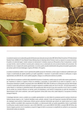 011
LeaziendecheoperanoconlecatenedellagrandedistribuzionesonoindirizzateversoglischemiBRC(BritishRetailConsortium),IFS(International
Standard Food), GLOBALG.A.P. (Euro Retailer Produce Working Group for Good Agricultural Practice), basati sui requisiti di sicurezza alimentare,
di qualità e di conformità legale. I retailer nazionali ed internazionali li richiedono sempre più diffusamente al fine di razionalizzare i controlli
sui propri fornitori, ridurre le verifiche di seconda parte e realizzare così un contenimento dei costi ad ulteriore beneficio del consumatore. Tali
standard non solo si rivolgono alle aziende agroalimentari, ma anche a quelle coinvolte indirettamente nella gestione dei prodotti agroalimentari,
per esempio quelle che fanno brokeraggio e logistica (IFS Broker e IFS Logistic).
Le aziende che desiderano mettere in luce le specificità del prodotto possono far riferimento a schemi capaci di evidenziare caratteristiche quali
l’origine, la tradizionalità del metodo produttivo, gli aspetti organolettici e nutrizionali. In quest’ambito rientrano le certificazioni in regime
regolamentato come DOP, IGP, STG, marchi collettivi geografici, biologico e la certificazione volontaria di prodotto.
Un altro fattore da considerare è costituito dalla sostenibilità dei processi di produzione, aspetto ancora più sentito dalle imprese agroalimentari,
per l’importanza di stabilire un rapporto di fiducia tra produttore e consumatore. In quest’ambito tra gli schemi da segnalare ci sono: la
dichiarazione ambientale di prodotto, disciplinata dalla norma UNI EN ISO 14025:2006 che definisce le caratteristiche principali delle etichette
in merito al calcolo delle performance ambientali, da eseguire mediante la cosiddetta analisi del ciclo di vita (LCA - Life Cycle Assessment); la
carbon footprint, un indicatore di sostenibilità basato sulla quantificazione delle emissioni di gas serra associate al ciclo di vita di un prodotto
che sta avendo una crescente diffusione sul mercato, grazie all’immediatezza e alla facilità di comprensione da parte del consumatore; la
determinazione di altri carichi ambientali, come quello riguardante l’utilizzo della risorsa idrica (water footprint) e l’occupazione di territorio
(ecological footprint).
L’imballaggio destinato a venire a contatto con un prodotto agroalimentare è un altro fattore da considerare poiché le sostanze chimiche dai
materiali possono migrare ai cibi. I materiali dovrebbero essere, pertanto, realizzati in base alle disposizioni normative dell’Unione Europea,
che impongono buone pratiche di fabbricazione affinché qualsiasi potenziale trasferimento agli alimenti non implichi pericoli per la salute
umana, modifiche inaccettabili della composizione del prodotto o un deterioramento delle sue qualità organolettiche. Anche in quest’ambito
la certificazione secondo standard riconosciuti, come la ISO 22000:2005, la più recente UNI EN 15593:2008, lo standard BRC IOP offrono alle
imprese maggiore garanzia circa la rispondenza ai requisiti di legge ed inoltre ne accrescono la competitività nei confronti di una concorrenza
internazionale sempre più preparata.
 