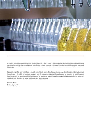 In sintesi l’orientamento della certificazione nell’agroalimentare è volto a offrire il servizio adeguato in ogni stadio della catena produttiva,
per consentire a tutti gli operatori della filiera di stabilire un rapporto di fiducia, trasparenza e sicurezza nei confronti dei propri clienti e dei
consumatori.
Agroqualità è oggi tra i pochi enti in Italia in grado di coprire tutta la gamma di certificazioni in precedenza descritte, sia in ambito regolamentato
(prodotti e vini a DO ed IG), sia volontario, necessarie oggi alle imprese per un’appropriata qualificazione del prodotto e per un miglioramento
della competitività sui mercati nazionali ed esteri sempre più selettivi, con una costante attenzione a sviluppare nuovi servizi, per soddisfare o
anche anticipare le esigenze del settore agroalimentare in rapida evoluzione.
Enrico De Micheli
Direttore Agroqualità
 