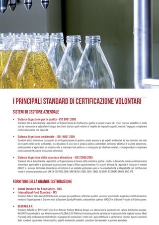 013
I PRINCIPALI STANDARD DI CERTIFICAZIONE VOLONTARI
SISTEMI DI GESTIONE AZIENDALE
ƒƒ Sistema di gestione per la qualità - ISO 9001:2008
Standard atto a dimostrare la capacità di un’Organizzazione di strutturarsi e gestire le proprie risorse ed i propri processi produttivi in modo
tale da riconoscere e soddisfare i bisogni dei clienti (inclusi quelli relativi al rispetto dei requisiti cogenti), nonché l’impegno a migliorare
continuativamente tale capacità.
ƒƒ Sistema di gestione ambientale - ISO 14001:2004
Standard atto a dimostrare la capacità di un’Organizzazione di gestire i propri processi e gli aspetti ambientali ad essi correlati, non solo
nel rispetto delle norme ambientali, ma dotandosi di una vera e propria politica ambientale, definendo obiettivi di qualità ambientale,
predisponendo e applicando un sistema atto a realizzare tale politica e a conseguire gli obiettivi correlati, e impegnandosi a migliorare
continuamente le proprie prestazioni ambientali.
ƒƒ Sistema di gestione della sicurezza alimentare - ISO 22000:2005
Standard atto a dimostrare la capacità di un’Organizzazione di tenere sotto controllo e gestire i rischi e le tematiche connesse alla sicurezza
alimentare, applicabile a qualunque organizzazione lungo la filiera agroalimentare. Fra i punti di forza: la capacità di integrare il metodo
HACCP e i principi del Codex Alimentarius all’interno di un modello gestionale unico e la propedeuticità e integrabilità con certificazioni
miste di sistema/prodotto quali UNI EN ISO 9001:2008, UNI EN ISO 14001:2004, EMAS, SA 8000, BS OHSAS 18001, BRC, IFS.
FORNITORI DELLA GRANDE DISTRIBUZIONE
ƒƒ Global Standard for Food Safety - BRC
ƒƒ International Food Standard - IFS
Standard definiti dalla Grande Distribuzione europea per qualificare e attestare qualità, sicurezza e conformità legale dei prodotti alimentari
mediante l’applicazione di Sistemi misti di Gestione Qualità/Prodotto, autocontrollo igienico (HACCP) e di Buone Pratiche di Fabbricazione.
ƒƒ GLOBALG.A.P.
Standard definito nel 1997 dall’Eurep (Euro Retailer Produce Working Group), cui aderiscono le più importanti catene distributive europee.
Nel 2007 ha cambiato la sua denominazione in GLOBALG.A.P. Definisce le buone pratiche agricole per lo sviluppo della migliore tecnica (Best
Practice) nella produzione di ortofrutticoli e si propone di armonizzare i criteri con i quali effettuare le verifiche sui fornitori. I punti essenziali
dello standard riguardano rintracciabilità, aspetti ambientali, prodotto, condizioni dei lavoratori e gestione aziendale.
 