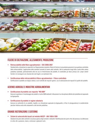 FILIERE DI COLTIVAZIONE, ALLEVAMENTO, PRODUZIONE
ƒƒ Rintracciabilità nelle filiere agroalimentari - ISO 22005:2007
Standard atto a dimostrare la capacità di un’Organizzazione (azienda o filiera) di fornire al consumatore garanzia di una gestione controllata
della rintracciabilità. L’applicazione dello standard consente di tenere sotto controllo i lotti di produzione lungo tutta o parte della catena
produttiva aziendale, particolarmente utile nei casi di ritiro/richiamo del prodotto, di condividere gli stessi principi con i propri clienti/
fornitori e di conseguire una riduzione dei costi legati a un eventuale ritiro.
ƒƒ Certificazione della rintracciabilità di filiera agroalimentare - Filiera controllata
Certificazione di prodotto con doppia valenza, sia di controllo dei requisiti igienici, sia di valorizzazione dei requisiti di qualità del prodotto.
AZIENDE AGRICOLE E INDUSTRIE AGROALIMENTARI
ƒƒ Certificazione di prodotto con requisito “NO OGM”
Assicura la gestione e il monitoraggio dei prodotti a rischio OGM mediante l’attuazione di un disciplinare definito dal produttore ed approvato
da Agroqualità.
ƒƒ Certificazione di prodotto in regime volontario
Assicura la conformità di un prodotto, rispetto a un disciplinare approvato da Agroqualità, al fine di salvaguardarne le caratteristiche
peculiari relative anche alle componenti e alle tecniche produttive.
GRANDE RISTORAZIONE E CATERING
ƒƒ Sistemi di autocontrollo basati sul metodo HACCP - UNI 10854:1999
Standard che pone sotto controllo la sicurezza igienica degli alimenti, mediante l’identificazione dei punti critici del processo e la definizione
di criteri atti a prevenire, ridurre, o eliminare i potenziali rischi.
 